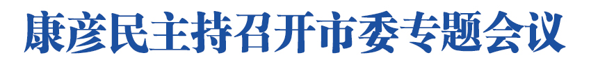 康彦民主持召开市委专题会议强调<br>规范执法检查 激发企业活力<br>以良好营商环境为高质量发展提供保障