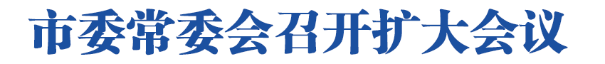 市委常委会召开扩大会议<br>深入学习贯彻习近平总书记重要指示精神<br>全力做好防范风险安全稳定工作